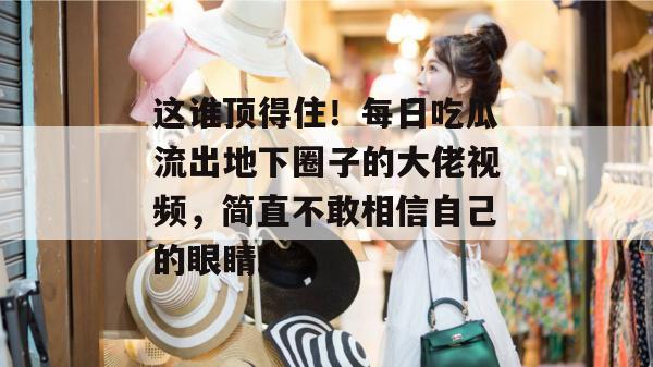 这谁顶得住!每日吃瓜流出地下圈子的大佬视频,简直不敢相信自己的眼睛。