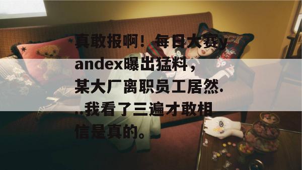 真敢报啊!每日大赛yandex曝出猛料,某大厂离职员工居然...我看了三遍才敢相信是真的。