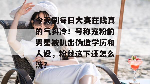 今天刷每日大赛在线真的气抖冷！号称宠粉的男星被扒出伪造学历和人设，粉丝这下还怎么洗？