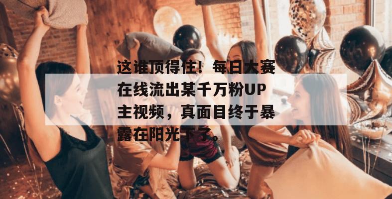 这谁顶得住！每日大赛在线流出某千万粉UP主视频，真面目终于暴露在阳光下了。
