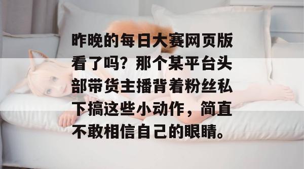 昨晚的每日大赛网页版看了吗？那个某平台头部带货主播背着粉丝私下搞这些小动作，简直不敢相信自己的眼睛。