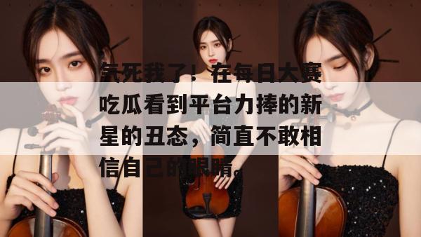 气死我了！在每日大赛吃瓜看到平台力捧的新星的丑态，简直不敢相信自己的眼睛。