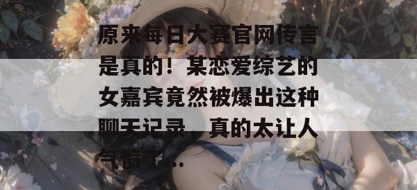 原来每日大赛官网传言是真的！某恋爱综艺的女嘉宾竟然被爆出这种聊天记录，真的太让人气愤了...