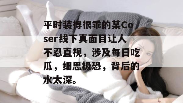 平时装得很乖的某Coser线下真面目让人不忍直视,涉及每日吃瓜,细思极恐,背后的水太深。 平时装得很乖的某Coser线下真面目让人不忍直视,涉及每日吃瓜,细思极恐,背后的水太深。