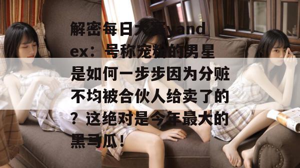 解密每日大赛yandex:号称宠粉的男星是如何一步步因为分赃不均被合伙人给卖了的?这绝对是今年最大的黑马瓜! 解密每日大赛yandex:号称宠粉的男星是如何一步步因为分赃不均被合伙人给卖了的?这绝对是今年最大的黑马瓜!