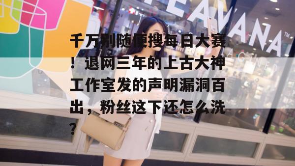 千万别随便搜每日大赛!退网三年的上古大神工作室发的声明漏洞百出,粉丝这下还怎么洗? 千万别随便搜每日大赛!退网三年的上古大神工作室发的声明漏洞百出,粉丝这下还怎么洗?