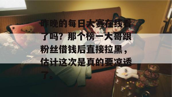 昨晚的每日大赛在线看了吗？那个榜一大哥跟粉丝借钱后直接拉黑，估计这次是真的要凉透了。