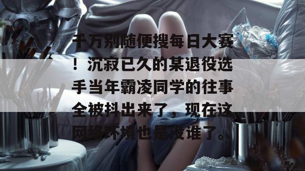 千万别随便搜每日大赛！沉寂已久的某退役选手当年霸凌同学的往事全被抖出来了，现在这网络环境也是没谁了。