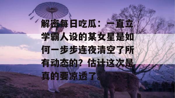 解密每日吃瓜：一直立学霸人设的某女星是如何一步步连夜清空了所有动态的？估计这次是真的要凉透了。