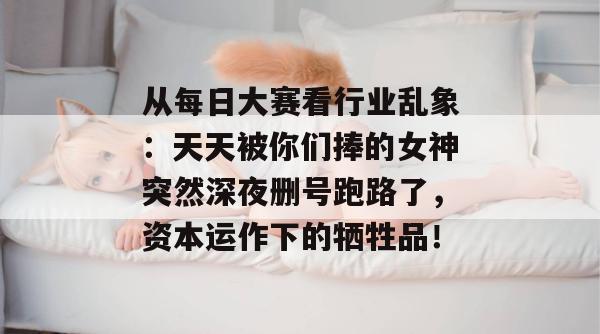 从每日大赛看行业乱象：天天被你们捧的女神突然深夜删号跑路了，资本运作下的牺牲品！