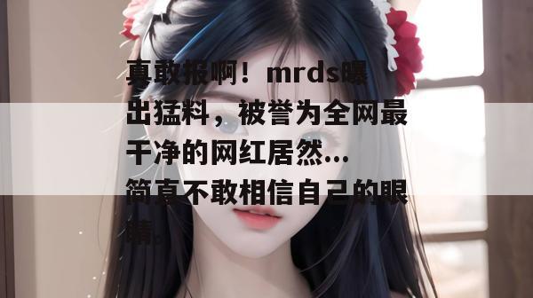 真敢报啊!mrds曝出猛料,被誉为全网最干净的网红居然...简直不敢相信自己的眼睛。 真敢报啊!mrds曝出猛料,被誉为全网最干净的网红居然...简直不敢相信自己的眼睛。