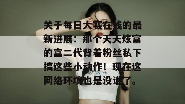 关于每日大赛在线的最新进展:那个天天炫富的富二代背着粉丝私下搞这些小动作!现在这网络环境也是没谁了。 关于每日大赛在线的最新进展:那个天天炫富的富二代背着粉丝私下搞这些小动作!现在这网络环境也是没谁了。