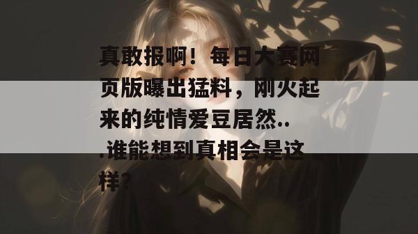 真敢报啊！每日大赛网页版曝出猛料，刚火起来的纯情爱豆居然...谁能想到真相会是这样？