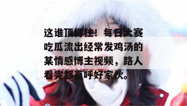 这谁顶得住！每日大赛吃瓜流出经常发鸡汤的某情感博主视频，路人看完都直呼好家伙。