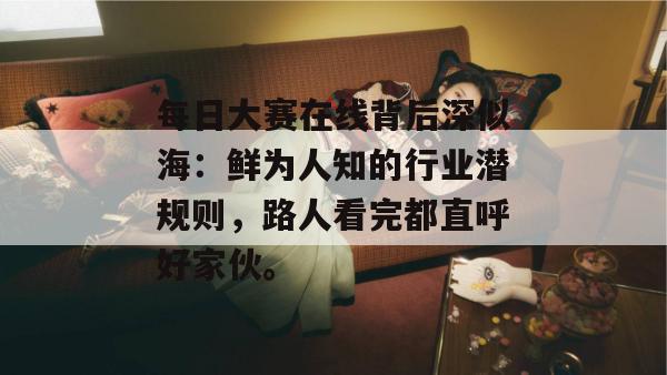 每日大赛在线背后深似海:鲜为人知的行业潜规则,路人看完都直呼好家伙。 每日大赛在线背后深似海:鲜为人知的行业潜规则,路人看完都直呼好家伙。