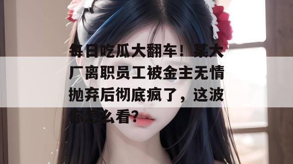 每日吃瓜大翻车！某大厂离职员工被金主无情抛弃后彻底疯了，这波你怎么看？