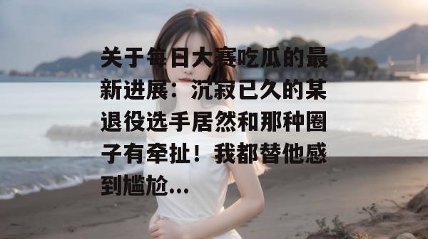 关于每日大赛吃瓜的最新进展：沉寂已久的某退役选手居然和那种圈子有牵扯！我都替他感到尴尬...