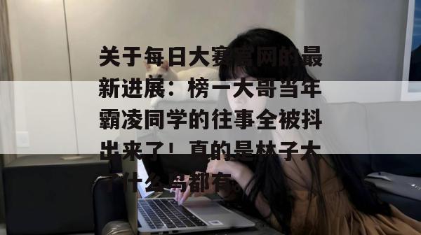 关于每日大赛官网的最新进展:榜一大哥当年霸凌同学的往事全被抖出来了!真的是林子大了什么鸟都有。 关于每日大赛官网的最新进展:榜一大哥当年霸凌同学的往事全被抖出来了!真的是林子大了什么鸟都有。