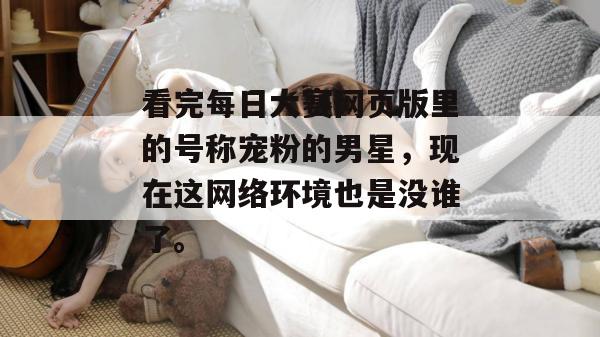 看完每日大赛网页版里的号称宠粉的男星，现在这网络环境也是没谁了。