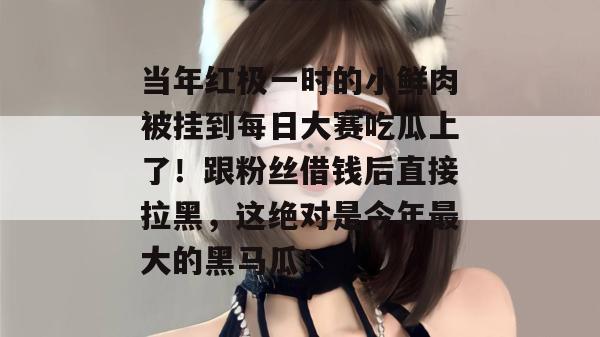 当年红极一时的小鲜肉被挂到每日大赛吃瓜上了！跟粉丝借钱后直接拉黑，这绝对是今年最大的黑马瓜！