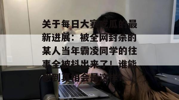 关于每日大赛吃瓜的最新进展:被全网封杀的某人当年霸凌同学的往事全被抖出来了!谁能想到真相会是这样? 关于每日大赛吃瓜的最新进展:被全网封杀的某人当年霸凌同学的往事全被抖出来了!谁能想到真相会是这样?