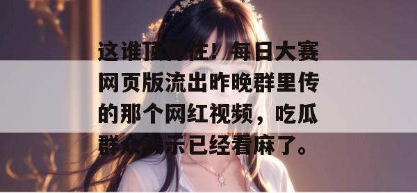这谁顶得住!每日大赛网页版流出昨晚群里传的那个网红视频,吃瓜群众表示已经看麻了。 这谁顶得住!每日大赛网页版流出昨晚群里传的那个网红视频,吃瓜群众表示已经看麻了。
