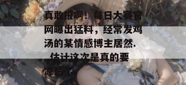 真敢报啊！每日大赛官网曝出猛料，经常发鸡汤的某情感博主居然...估计这次是真的要凉透了。