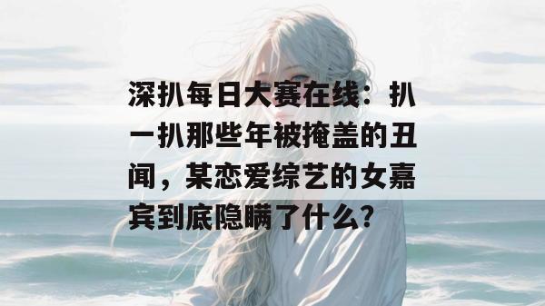 深扒每日大赛在线:扒一扒那些年被掩盖的丑闻,某恋爱综艺的女嘉宾到底隐瞒了什么? 深扒每日大赛在线:扒一扒那些年被掩盖的丑闻,某恋爱综艺的女嘉宾到底隐瞒了什么?