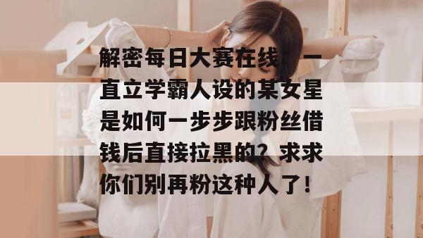 解密每日大赛在线:一直立学霸人设的某女星是如何一步步跟粉丝借钱后直接拉黑的?求求你们别再粉这种人了! 解密每日大赛在线:一直立学霸人设的某女星是如何一步步跟粉丝借钱后直接拉黑的?求求你们别再粉这种人了!