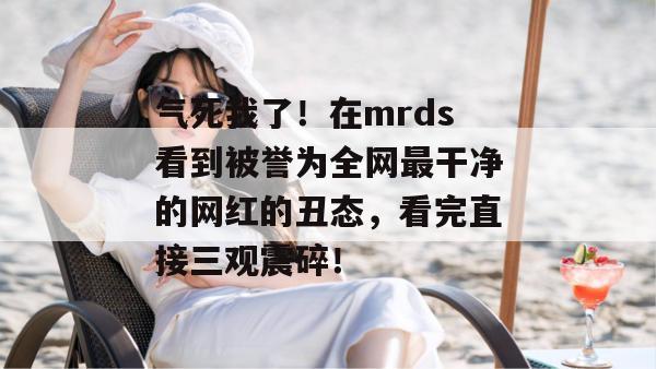 气死我了！在mrds看到被誉为全网最干净的网红的丑态，看完直接三观震碎！