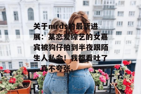 关于mrds的最新进展：某恋爱综艺的女嘉宾被狗仔拍到半夜跟陌生人私会！我都看吐了，真不夸张。