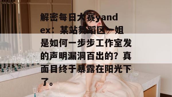 解密每日大赛yandex：某站舞蹈区一姐是如何一步步工作室发的声明漏洞百出的？真面目终于暴露在阳光下了。