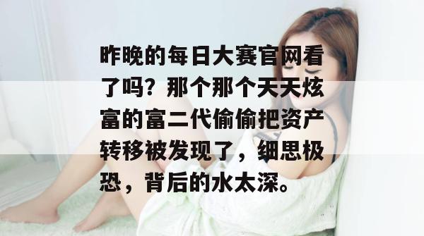 昨晚的每日大赛官网看了吗？那个那个天天炫富的富二代偷偷把资产转移被发现了，细思极恐，背后的水太深。
