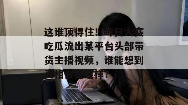 这谁顶得住!每日大赛吃瓜流出某平台头部带货主播视频,谁能想到真相会是这样? 这谁顶得住!每日大赛吃瓜流出某平台头部带货主播视频,谁能想到真相会是这样?