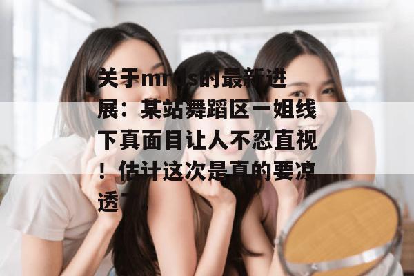 关于mrds的最新进展:某站舞蹈区一姐线下真面目让人不忍直视!估计这次是真的要凉透了。 关于mrds的最新进展:某站舞蹈区一姐线下真面目让人不忍直视!估计这次是真的要凉透了。