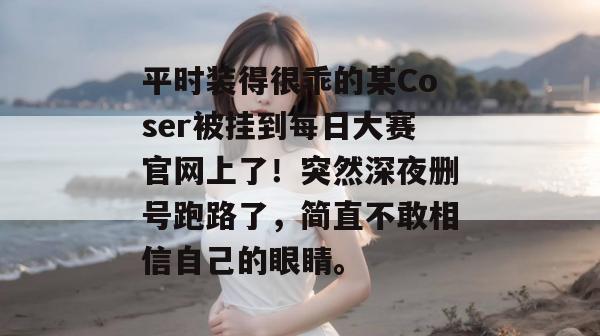 平时装得很乖的某Coser被挂到每日大赛官网上了!突然深夜删号跑路了,简直不敢相信自己的眼睛。 平时装得很乖的某Coser被挂到每日大赛官网上了!突然深夜删号跑路了,简直不敢相信自己的眼睛。