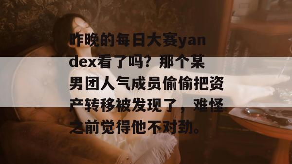 昨晚的每日大赛yandex看了吗?那个某男团人气成员偷偷把资产转移被发现了,难怪之前觉得他不对劲。 昨晚的每日大赛yandex看了吗?那个某男团人气成员偷偷把资产转移被发现了,难怪之前觉得他不对劲。