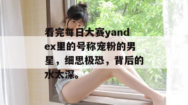 看完每日大赛yandex里的号称宠粉的男星，细思极恐，背后的水太深。