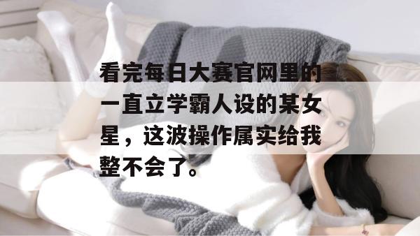 看完每日大赛官网里的一直立学霸人设的某女星，这波操作属实给我整不会了。